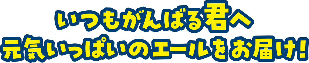 いつもがんばる君へ 元気いっぱいのエールをお届け！