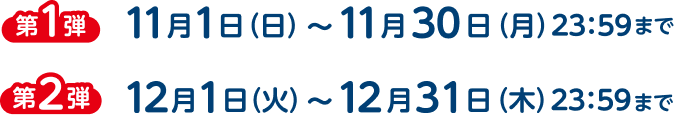 第1弾 11月1日（日）〜11月30日（月）23:59まで、第2弾 12月1日（火）〜12月31日（木）23:59まで